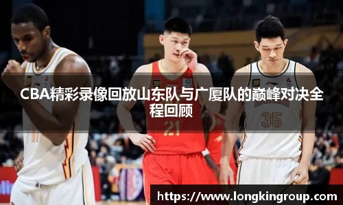 CBA精彩录像回放山东队与广厦队的巅峰对决全程回顾